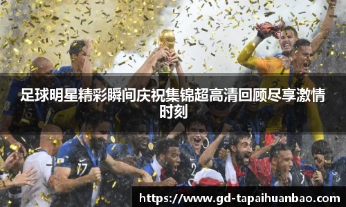 足球明星精彩瞬间庆祝集锦超高清回顾尽享激情时刻
